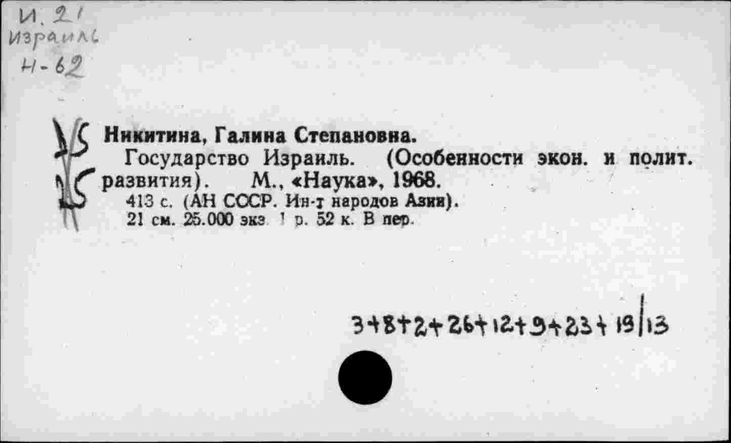 ﻿ИзрьилС
*■62
Никитина, Галина Степановна.
Государство Израиль. (Особенности экон, и полит, развития). М., «Наука», 1968.
413 с. (АН СССР. Ин-т народов Азии).
21 см. 25.000 эка 1 о. 52 к. В пет
«из